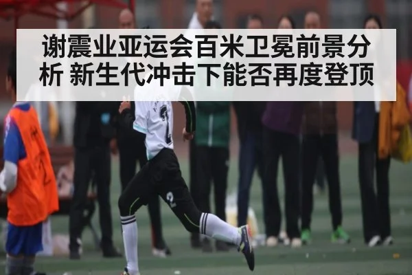 谢震业亚运会百米卫冕前景分析 新生代冲击下能否再度登顶