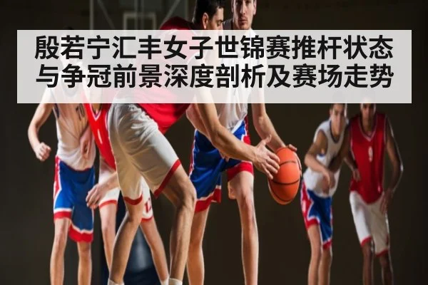 殷若宁汇丰女子世锦赛推杆状态与争冠前景深度剖析及赛场走势