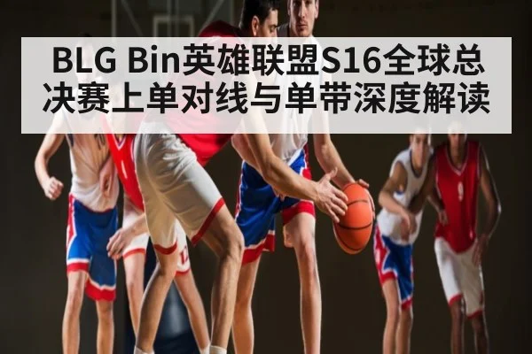 BLG Bin英雄联盟S16全球总决赛上单对线与单带深度解读